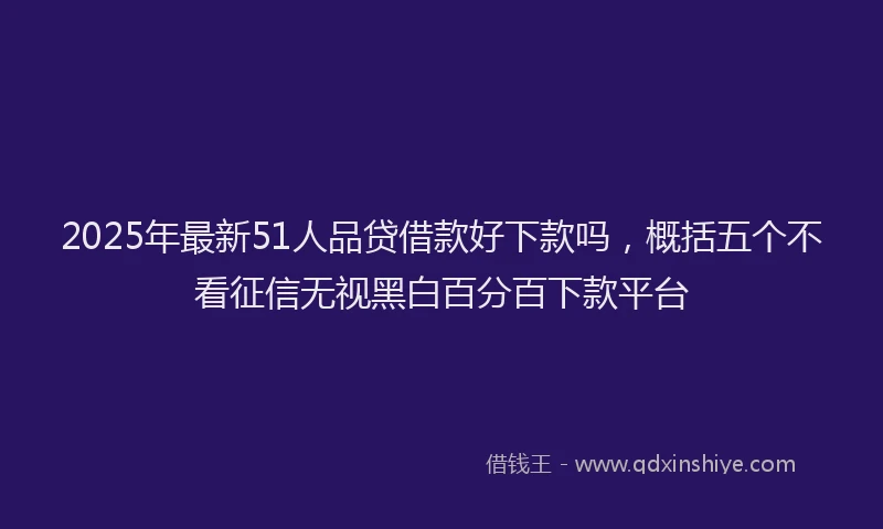 2025年最新51人品贷借款好下款吗，概括五个不看征信无视黑白百分百下款平台