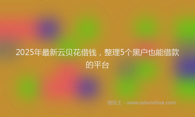 2025年最新云贝花借钱，整理5个黑户也能借款的平台