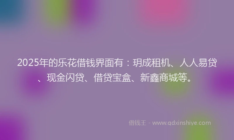 2025年的乐花借钱界面有：玥成租机、人人易贷、现金闪贷、借贷宝盒、新鑫商城等。