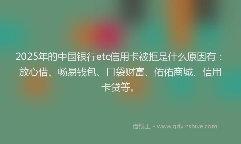 2025年的中国银行etc信用卡被拒是什么原因有：放心借、畅易钱包、口袋财富、佑佑商城、信用卡贷等。