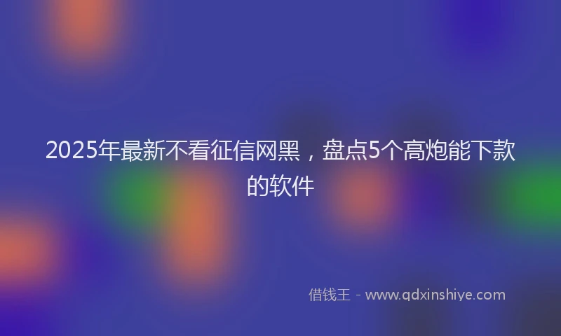 2025年最新不看征信网黑，盘点5个高炮能下款的软件
