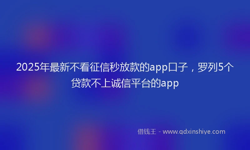2025年最新不看征信秒放款的app口子，罗列5个贷款不上诚信平台的app