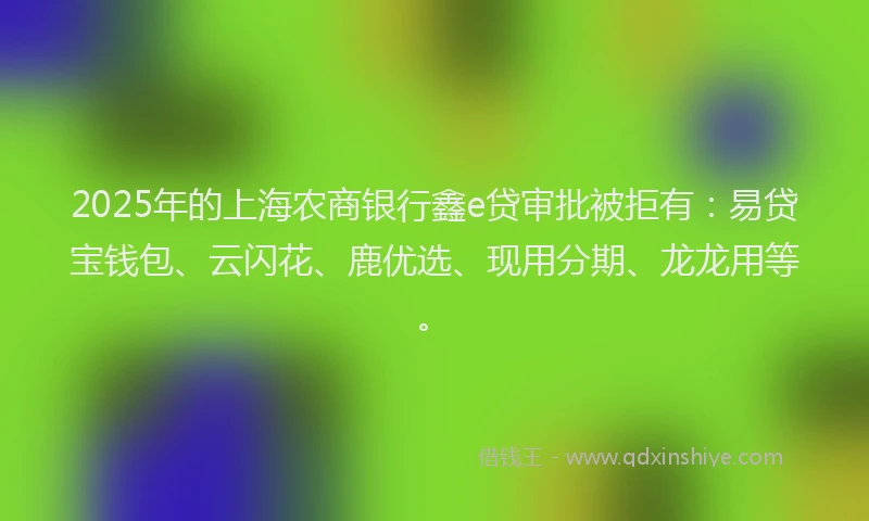 2025年的上海农商银行鑫e贷审批被拒有：易贷宝钱包、云闪花、鹿优选、现用分期、龙龙用等。