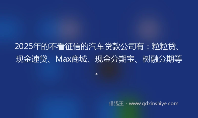 2025年的不看征信的汽车贷款公司有：粒粒贷、现金速贷、Max商城、现金分期宝、树融分期等。