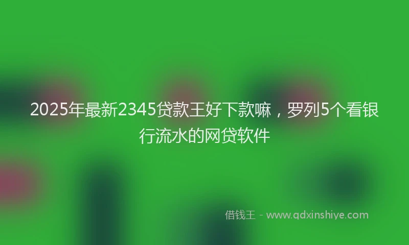 2025年最新2345贷款王好下款嘛，罗列5个看银行流水的网贷软件