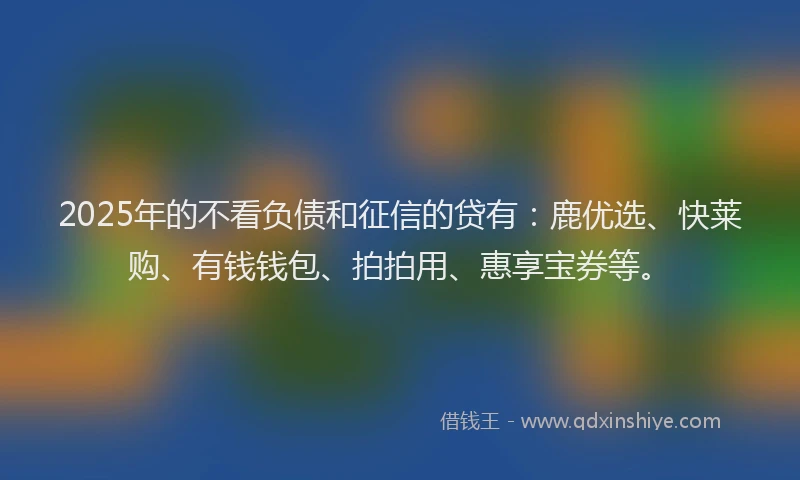 2025年的不看负债和征信的贷有：鹿优选、快莱购、有钱钱包、拍拍用、惠享宝券等。