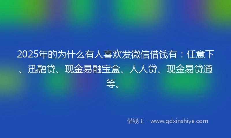 2025年的为什么有人喜欢发微信借钱有：任意下、迅融贷、现金易融宝盒、人人贷、现金易贷通等。