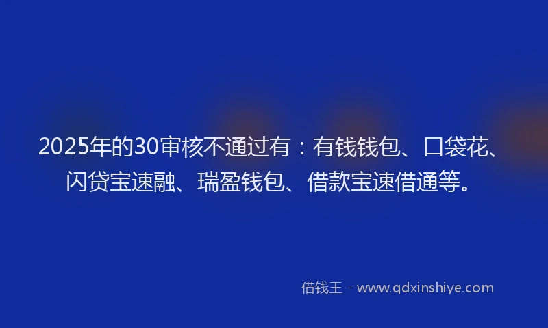 2025年的30审核不通过有：有钱钱包、口袋花、闪贷宝速融、瑞盈钱包、借款宝速借通等。