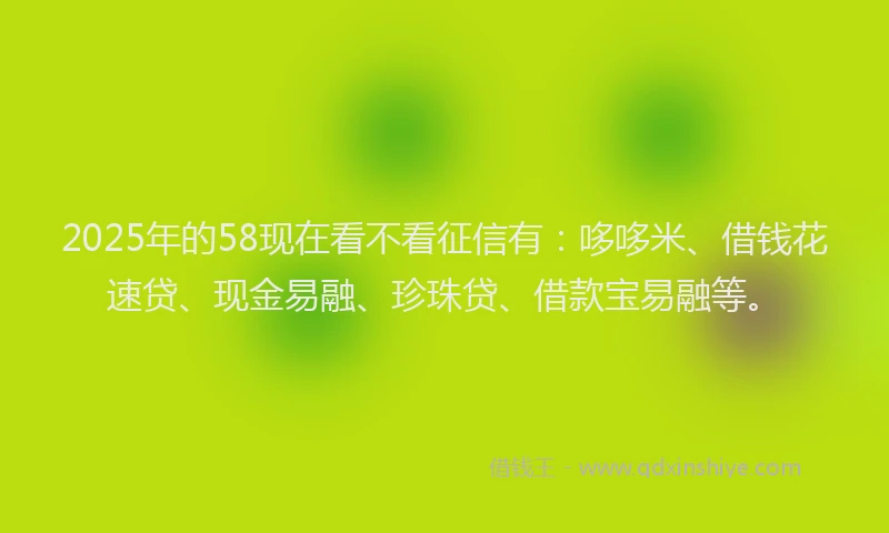 2025年的58现在看不看征信有：哆哆米、借钱花速贷、现金易融、珍珠贷、借款宝易融等。