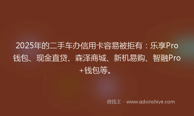 2025年的二手车办信用卡容易被拒有：乐享Pro钱包、现金直贷、森泽商城、新机易购、智融Pro+钱包等。