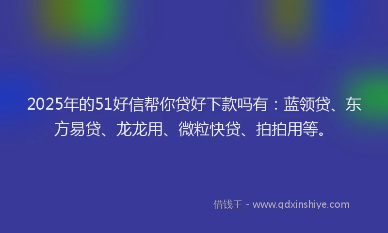 2025年的51好信帮你贷好下款吗有：蓝领贷、东方易贷、龙龙用、微粒快贷、拍拍用等。