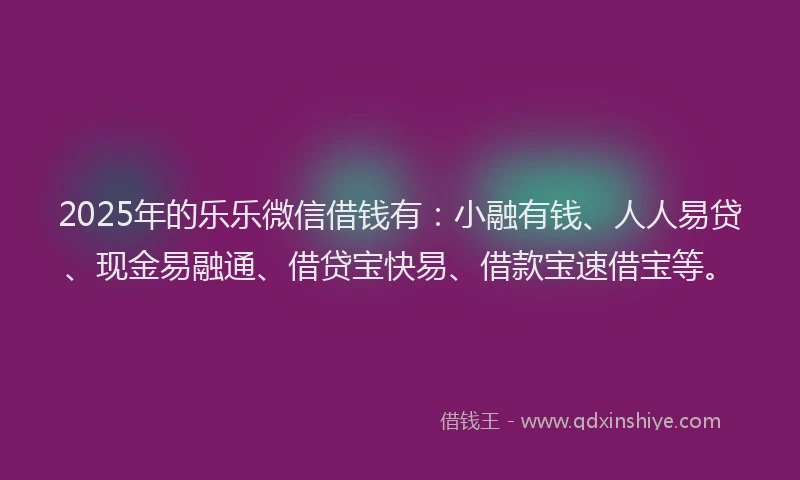 2025年的乐乐微信借钱有：小融有钱、人人易贷、现金易融通、借贷宝快易、借款宝速借宝等。