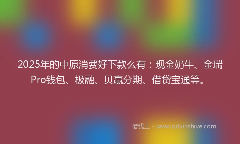 2025年的中原消费好下款么有：现金奶牛、金瑞Pro钱包、极融、贝赢分期、借贷宝通等。