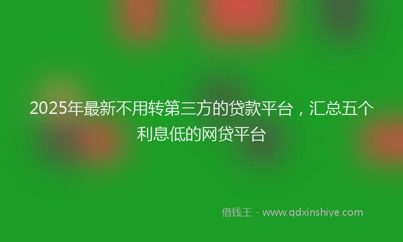 2025年最新不用转第三方的贷款平台，汇总五个利息低的网贷平台