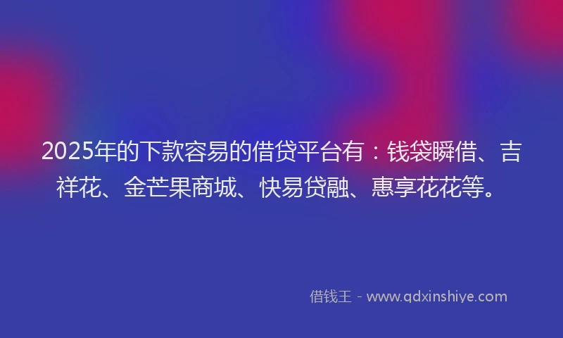 2025年的下款容易的借贷平台有：钱袋瞬借、吉祥花、金芒果商城、快易贷融、惠享花花等。