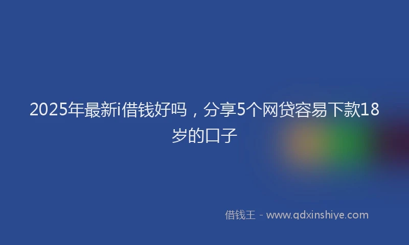 2025年最新i借钱好吗，分享5个网贷容易下款18岁的口子