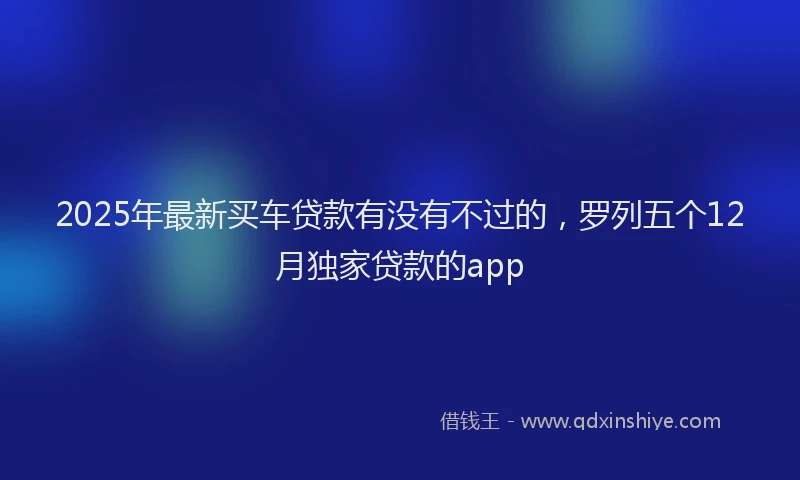 2025年最新买车贷款有没有不过的，罗列五个12月独家贷款的app