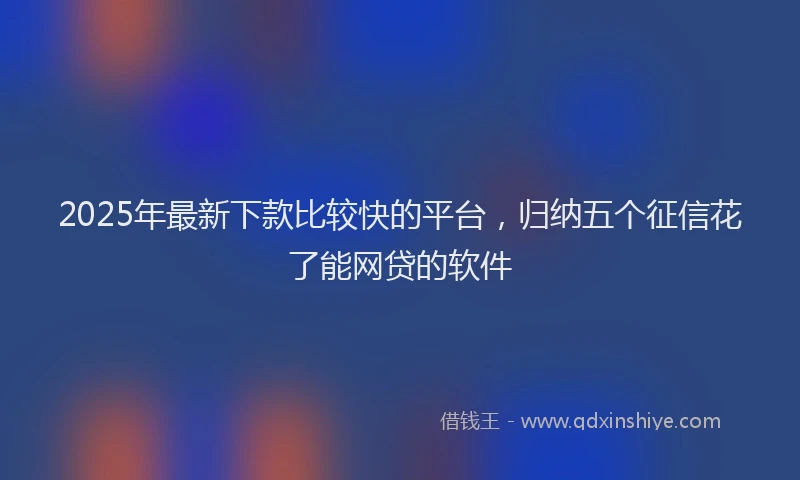 2025年最新下款比较快的平台，归纳五个征信花了能网贷的软件
