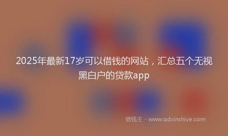 2025年最新17岁可以借钱的网站，汇总五个无视黑白户的贷款app