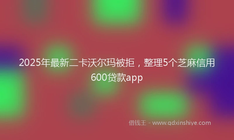 2025年最新二卡沃尔玛被拒，整理5个芝麻信用600贷款app
