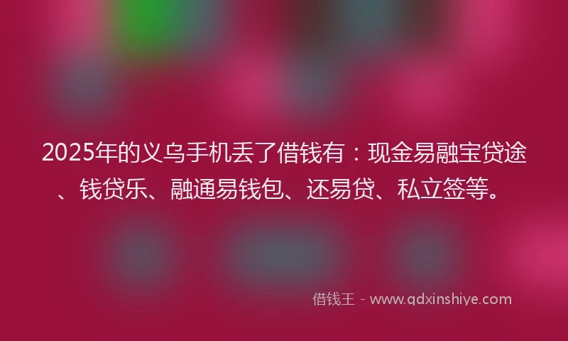 2025年的义乌手机丢了借钱有：现金易融宝贷途、钱贷乐、融通易钱包、还易贷、私立签等。