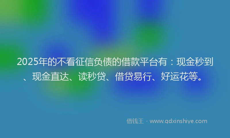 2025年的不看征信负债的借款平台有：现金秒到、现金直达、读秒贷、借贷易行、好运花等。