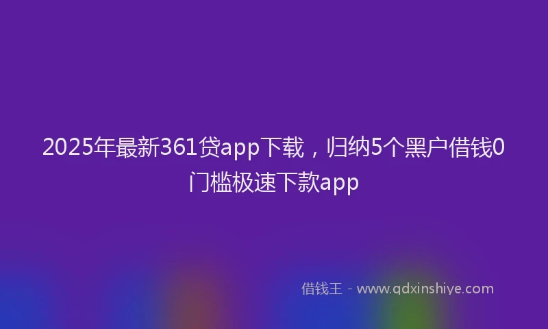 2025年最新361贷app下载，归纳5个黑户借钱0门槛极速下款app