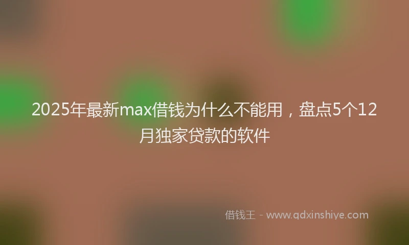 2025年最新max借钱为什么不能用，盘点5个12月独家贷款的软件