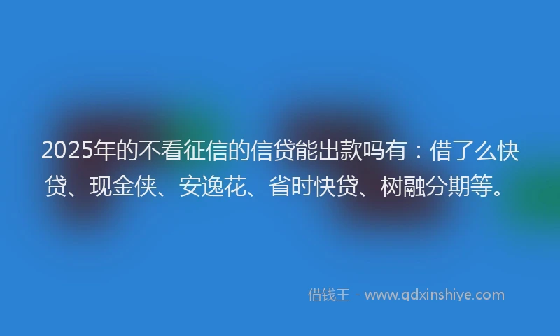 2025年的不看征信的信贷能出款吗有：借了么快贷、现金侠、安逸花、省时快贷、树融分期等。