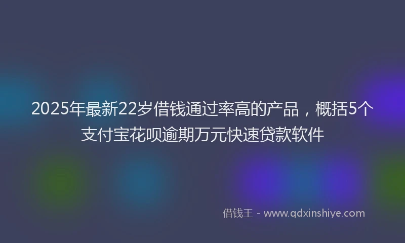 2025年最新22岁借钱通过率高的产品，概括5个支付宝花呗逾期万元快速贷款软件