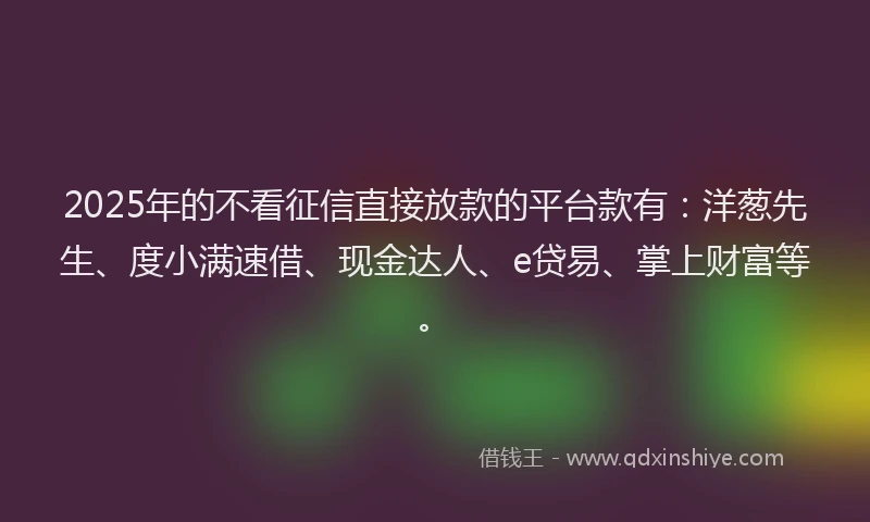 2025年的不看征信直接放款的平台款有：洋葱先生、度小满速借、现金达人、e贷易、掌上财富等。