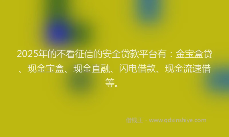 2025年的不看征信的安全贷款平台有：金宝盒贷、现金宝盒、现金直融、闪电借款、现金流速借等。