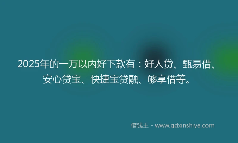 2025年的一万以内好下款有：好人贷、甄易借、安心贷宝、快捷宝贷融、够享借等。