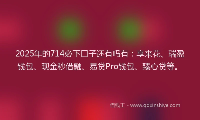 2025年的714必下口子还有吗有：享来花、瑞盈钱包、现金秒借融、易贷Pro钱包、臻心贷等。