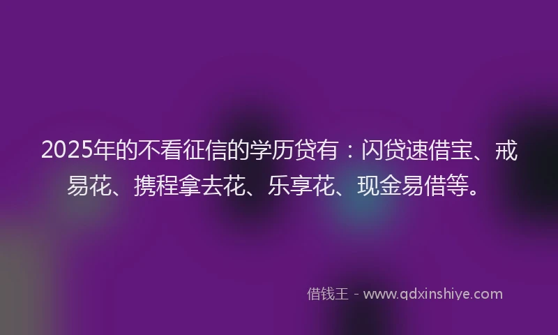 2025年的不看征信的学历贷有：闪贷速借宝、戒易花、携程拿去花、乐享花、现金易借等。
