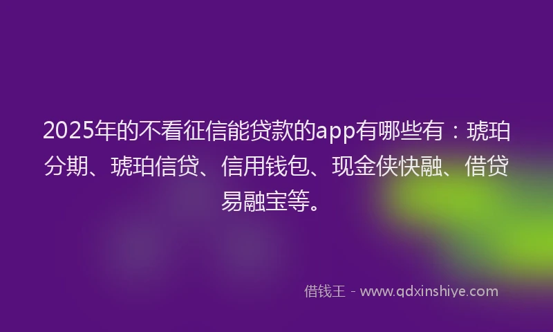2025年的不看征信能贷款的app有哪些有：琥珀分期、琥珀信贷、信用钱包、现金侠快融、借贷易融宝等。