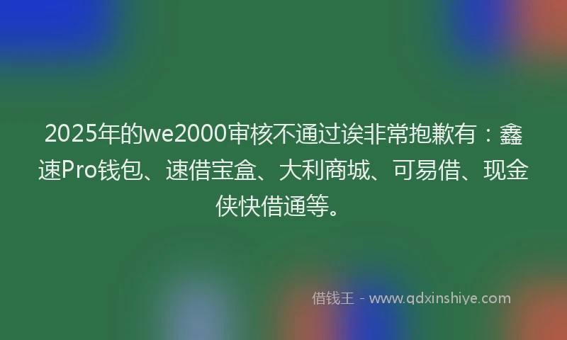 2025年的we2000审核不通过诶非常抱歉有：鑫速Pro钱包、速借宝盒、大利商城、可易借、现金侠快借通等。