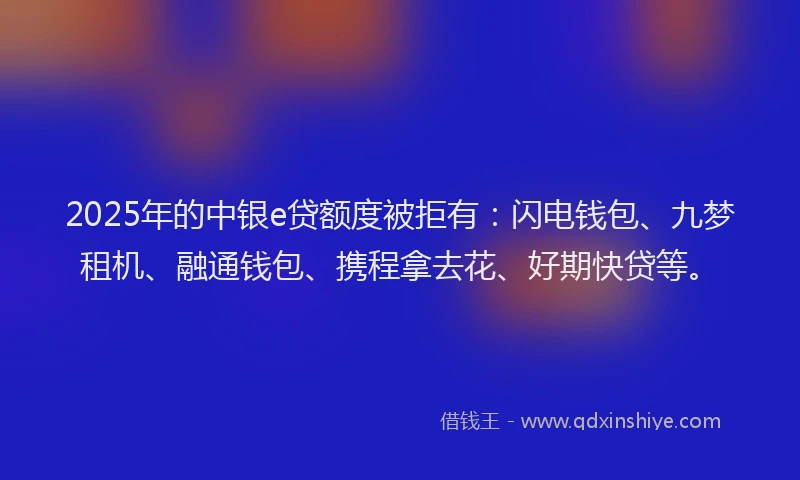 2025年的中银e贷额度被拒有：闪电钱包、九梦租机、融通钱包、携程拿去花、好期快贷等。