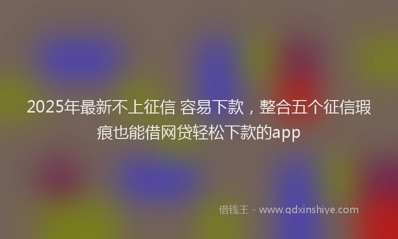 2025年最新不上征信 容易下款，整合五个征信瑕疵也能借网贷轻松下款的app