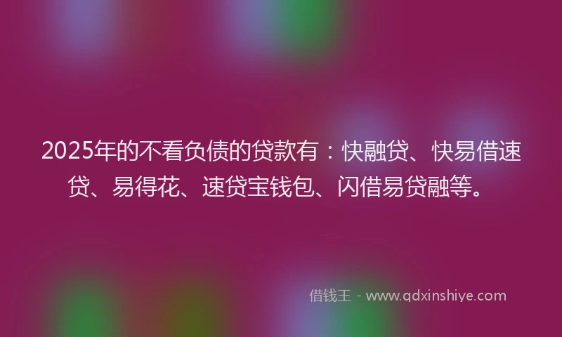 2025年的不看负债的贷款有：快融贷、快易借速贷、易得花、速贷宝钱包、闪借易贷融等。