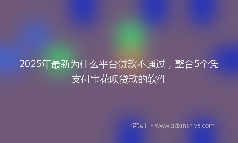 2025年最新为什么平台贷款不通过，整合5个凭支付宝花呗贷款的软件