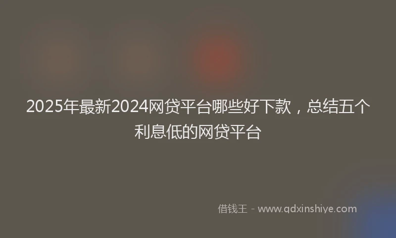 2025年最新2024网贷平台哪些好下款，总结五个利息低的网贷平台