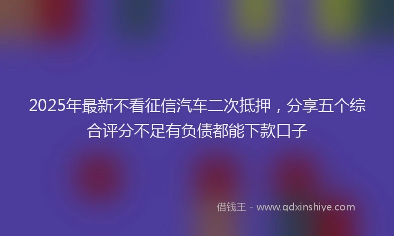 2025年最新不看征信汽车二次抵押，分享五个综合评分不足有负债都能下款口子