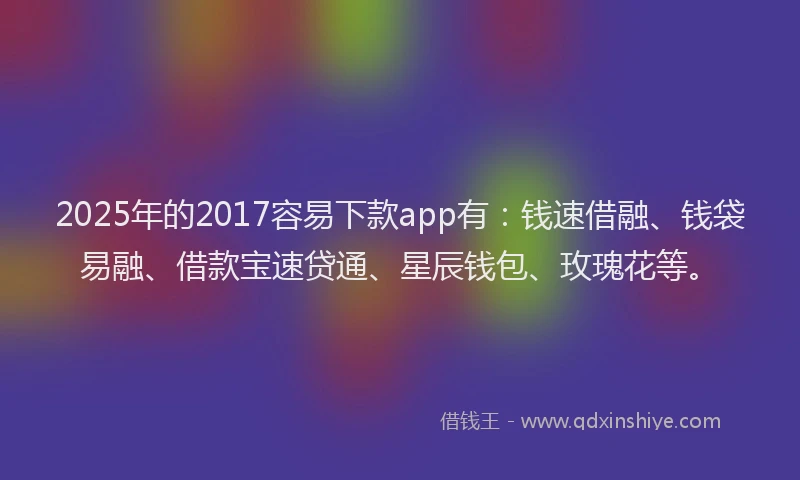 2025年的2017容易下款app有：钱速借融、钱袋易融、借款宝速贷通、星辰钱包、玫瑰花等。