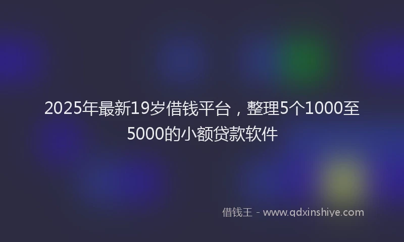 2025年最新19岁借钱平台，整理5个1000至5000的小额贷款软件