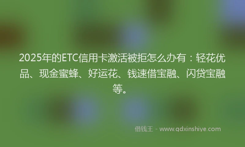 2025年的ETC信用卡激活被拒怎么办有：轻花优品、现金蜜蜂、好运花、钱速借宝融、闪贷宝融等。