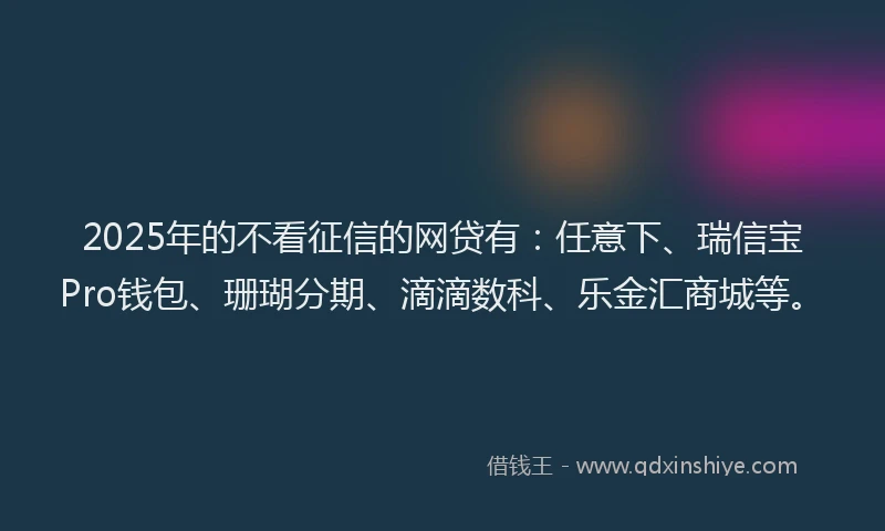 2025年的不看征信的网贷有：任意下、瑞信宝Pro钱包、珊瑚分期、滴滴数科、乐金汇商城等。