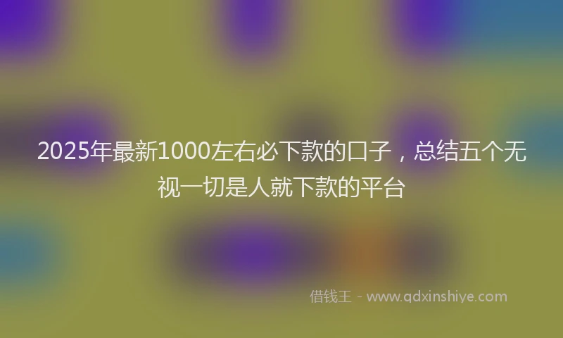 2025年最新1000左右必下款的口子，总结五个无视一切是人就下款的平台