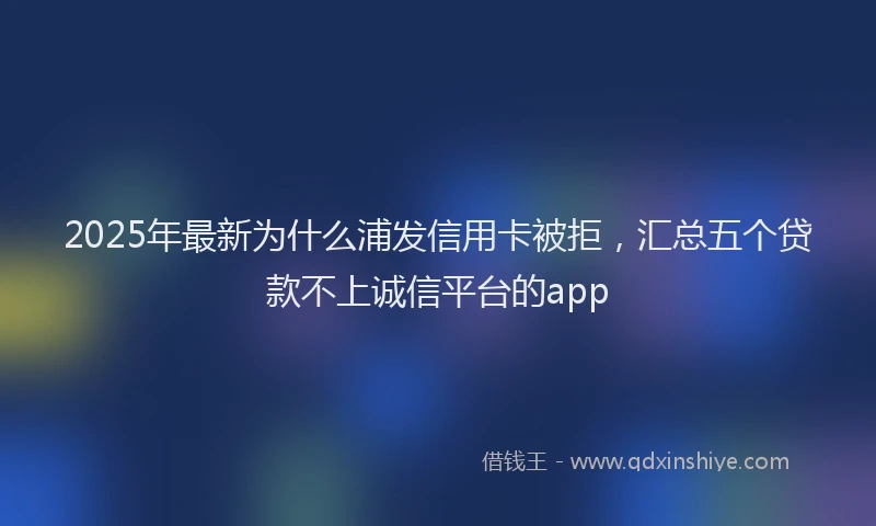 2025年最新为什么浦发信用卡被拒，汇总五个贷款不上诚信平台的app