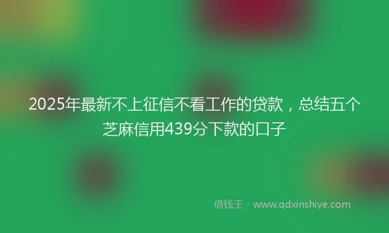 2025年最新不上征信不看工作的贷款，总结五个芝麻信用439分下款的口子